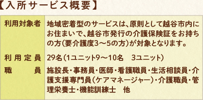 入所サービス概要：利用対象者　地域密着型のサービスは、原則として越谷市内にお住まいで、越谷市発行の介護保険証をお持ちの方（要介護3～5の方）が対象となります。　利用定員：29名（1ユニット9～10名　3ユニット）　職員：施設長・事務員・看護職員・介護支援専門員（ケアマネージャー）・介護職員・管理栄養士・機能訓練士　他